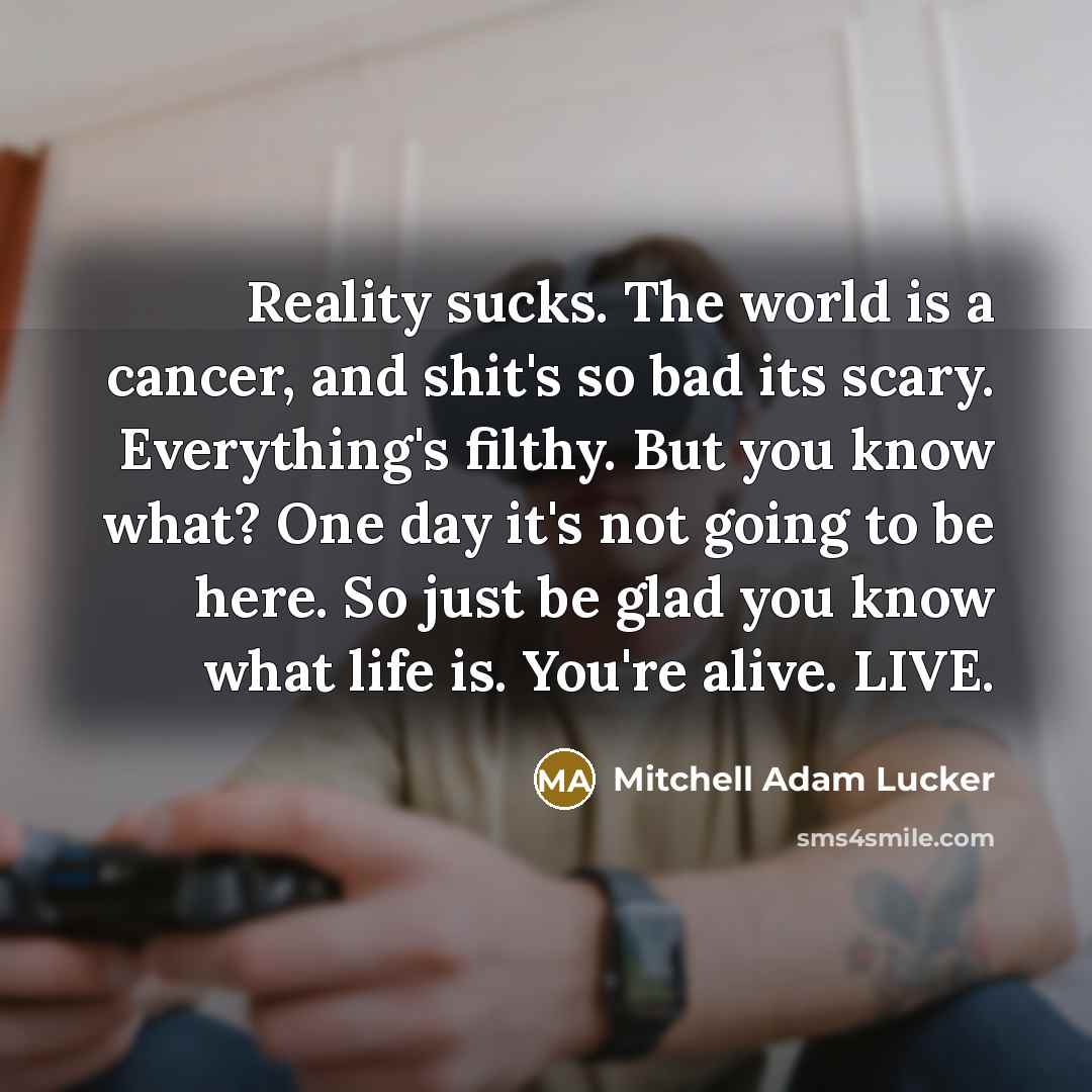 “Reality sucks. The world is a cancer, and shit's so bad its scary. Everything's filthy. But you know what? One day it's not going to be here. So just be glad you know what life is. You're alive. LIVE.” quote by Mitchell Adam Lucker