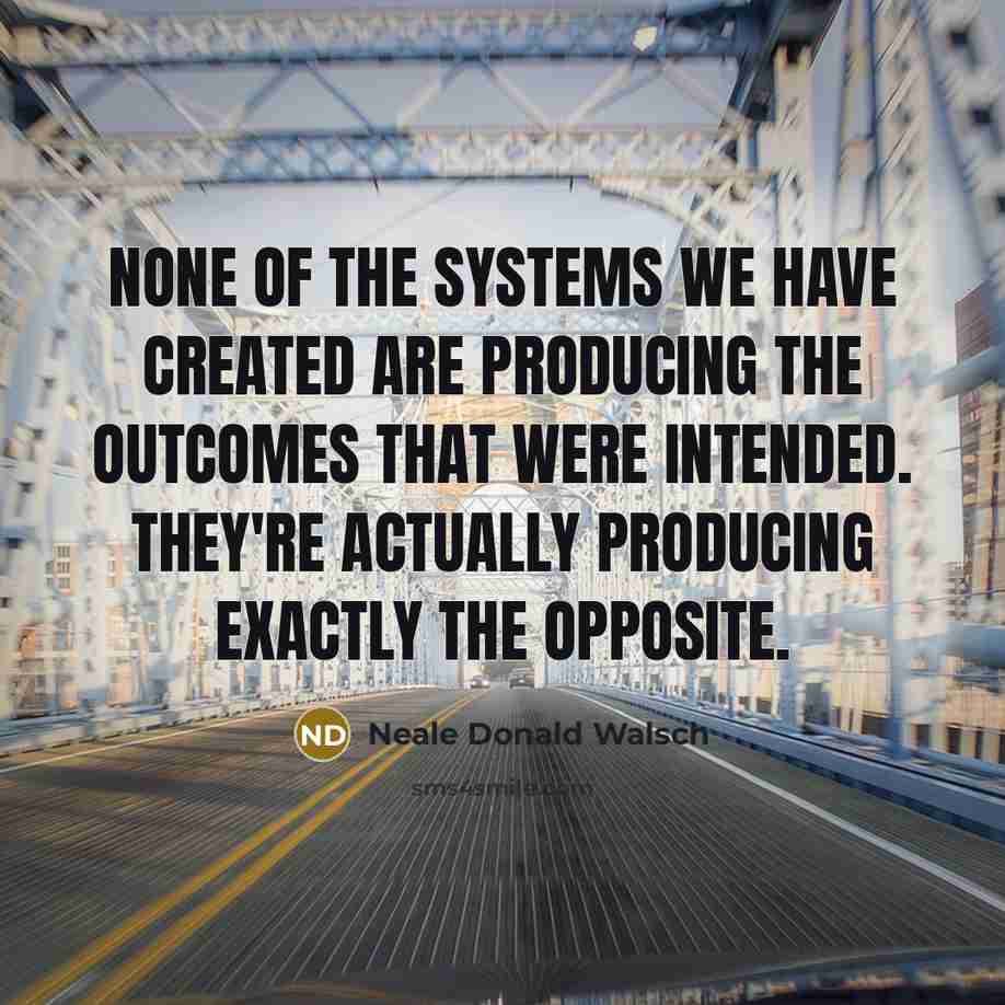 “None of the systems we have created are producing the outcomes that were intended. They're actually producing exactly the opposite.” quote by Neale Donald Walsch