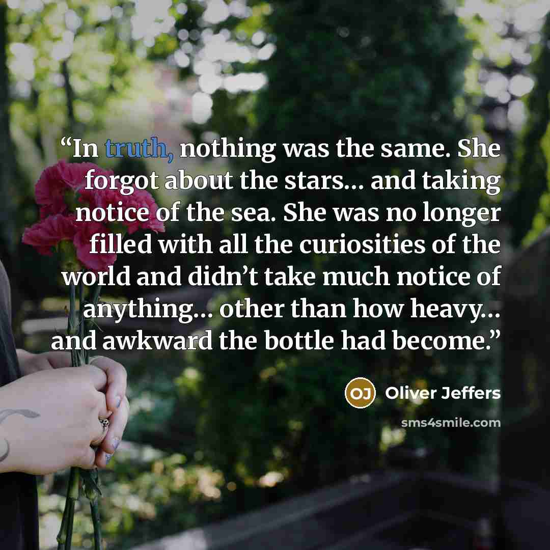 “In truth, nothing was the same. She forgot about the stars… and taking notice of the sea. She was no longer filled with all the curiosities of the world and didn’t take much notice of anything… other than how heavy… and awkward the bottle had become.” quote by Oliver Jeffers