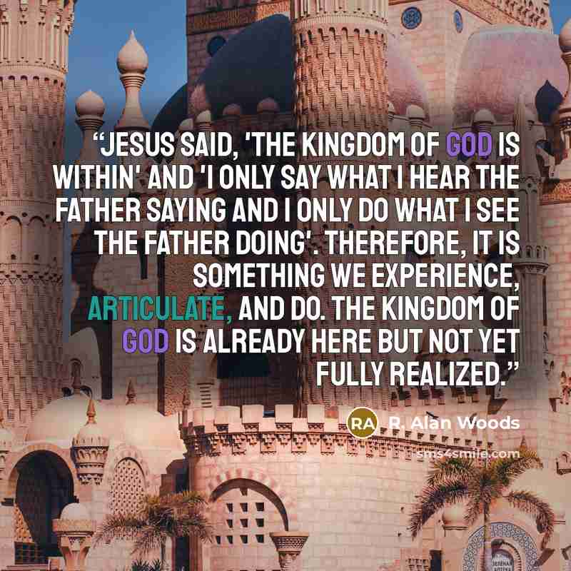 “Jesus said, 'The Kingdom of God is within' and 'I only say what I hear the Father saying and I only do what I see the Father doing'. Therefore, It is something we experience, articulate, and do. The Kingdom of God is already here but not yet fully realized.” quote by R. Alan Woods