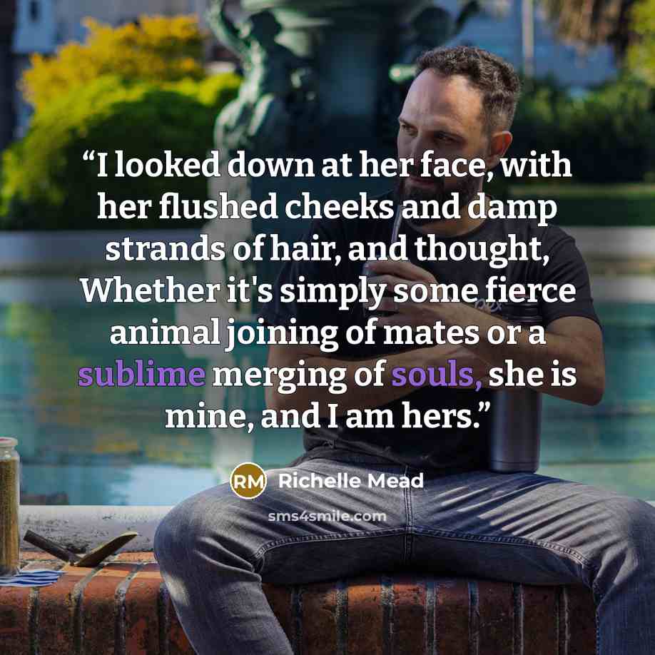 “I looked down at her face, with her flushed cheeks and damp strands of hair, and thought, Whether it's simply some fierce animal joining of mates or a sublime merging of souls, she is mine, and I am hers.” quote by Richelle Mead