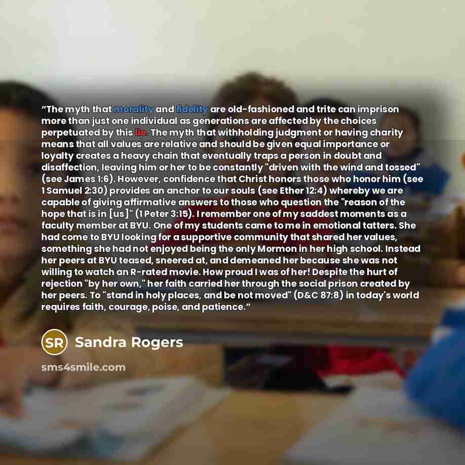 “The myth that morality and fidelity are old-fashioned and trite can imprison more than just one individual as generations are affected by the choices perpetuated by this lie. The myth that withholding judgment or having charity means that all values are relative and should be given equal…” quote by Sandra Rogers