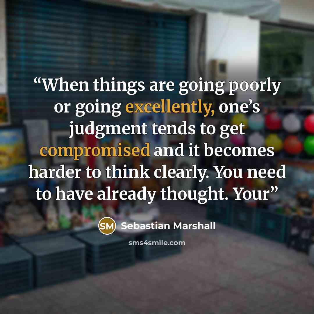 “When things are going poorly or going excellently, one’s judgment tends to get compromised and it becomes harder to think clearly. You need to have already thought. Your” quote by Sebastian Marshall