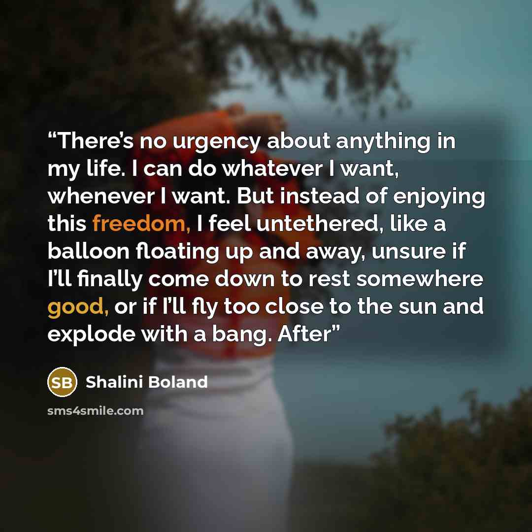 “There’s no urgency about anything in my life. I can do whatever I want, whenever I want. But instead of enjoying this freedom, I feel untethered, like a balloon floating up and away, unsure if I’ll finally come down to rest somewhere good, or if I’ll fly too close to the sun and explode with a…” quote by Shalini Boland