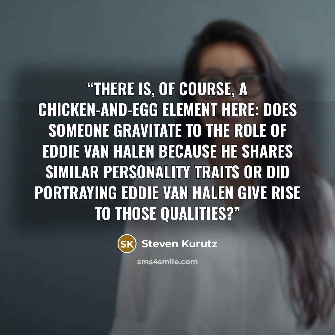 “There is, of course, a chicken-and-egg element here: does someone gravitate to the role of Eddie van Halen because he shares similar personality traits or did portraying Eddie Van Halen give rise to those qualities?” quote by Steven Kurutz
