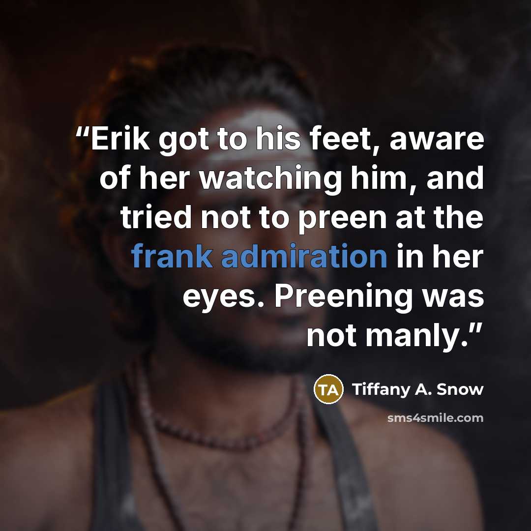 “Erik got to his feet, aware of her watching him, and tried not to preen at the frank admiration in her eyes. Preening was not manly.” quote by Tiffany A. Snow
