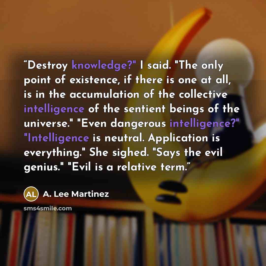 “Destroy knowledge?" I said. "The only point of existence, if there is one at all, is in the accumulation of the collective intelligence of the sentient beings of the universe." "Even dangerous intelligence?" "Intelligence is neutral. Application is everything." She sighed. "Says the evil genius."…” quote by A. Lee Martinez