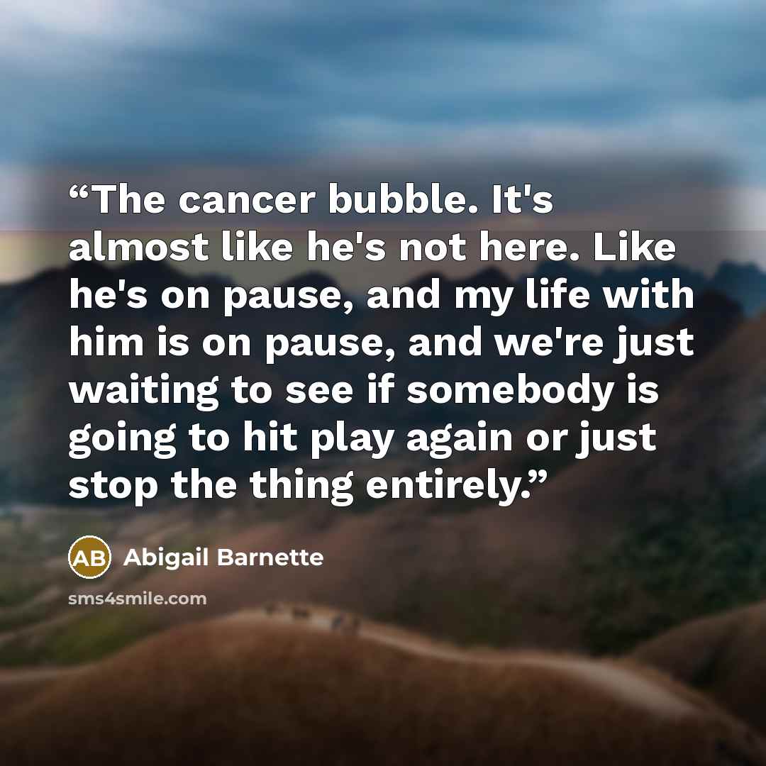 “The cancer bubble. It's almost like he's not here. Like he's on pause, and my life with him is on pause, and we're just waiting to see if somebody is going to hit play again or just stop the thing entirely.” quote by Abigail Barnette