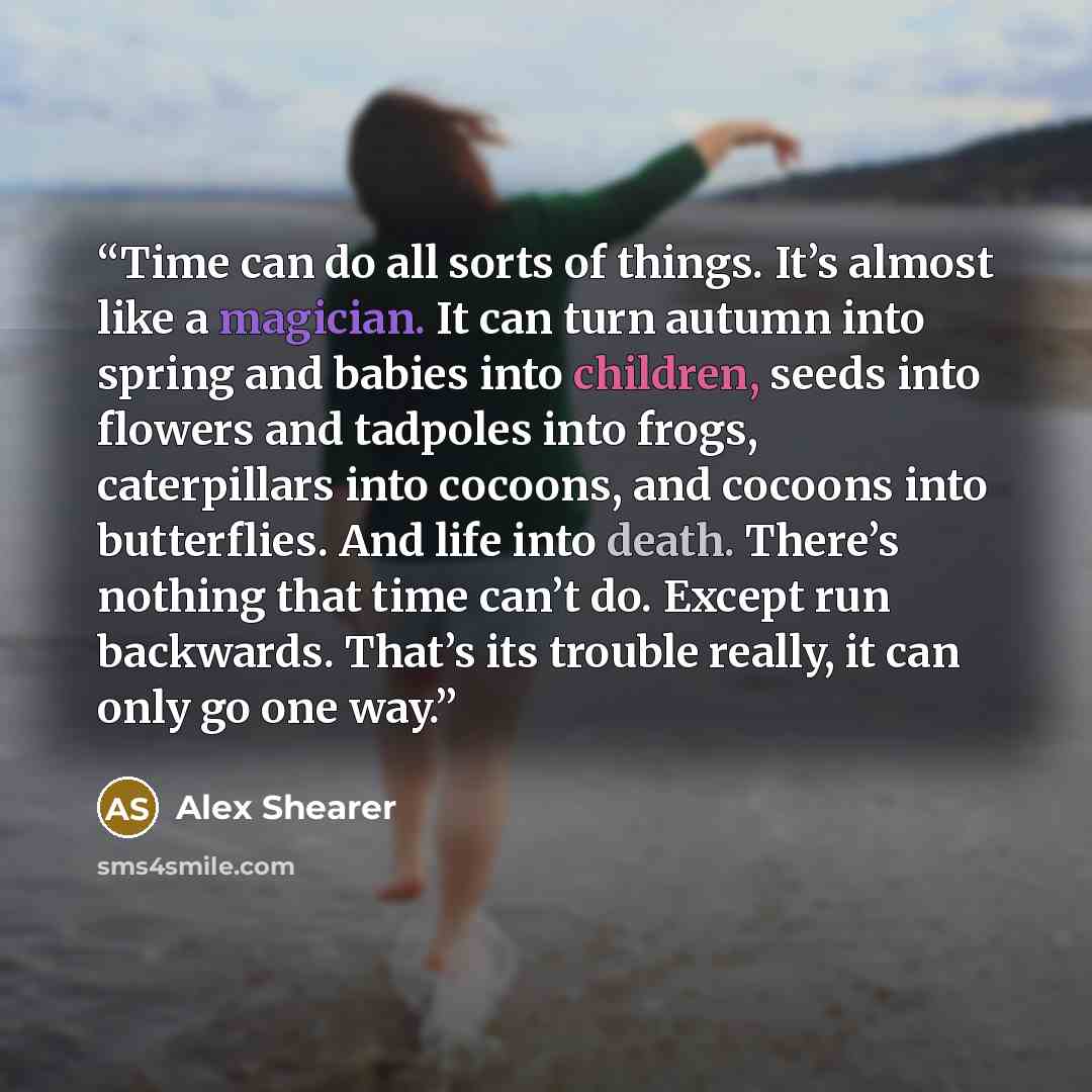 “Time can do all sorts of things. It’s almost like a magician. It can turn autumn into spring and babies into children, seeds into flowers and tadpoles into frogs, caterpillars into cocoons, and cocoons into butterflies. And life into death. There’s nothing that time can’t do. Except run backwards…” quote by Alex Shearer