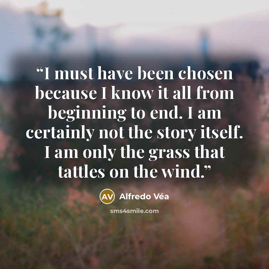 “I must have been chosen because I know it all from beginning to end. I am certainly not the story itself. I am only the grass that tattles on the wind.” quote by Alfredo Véa
