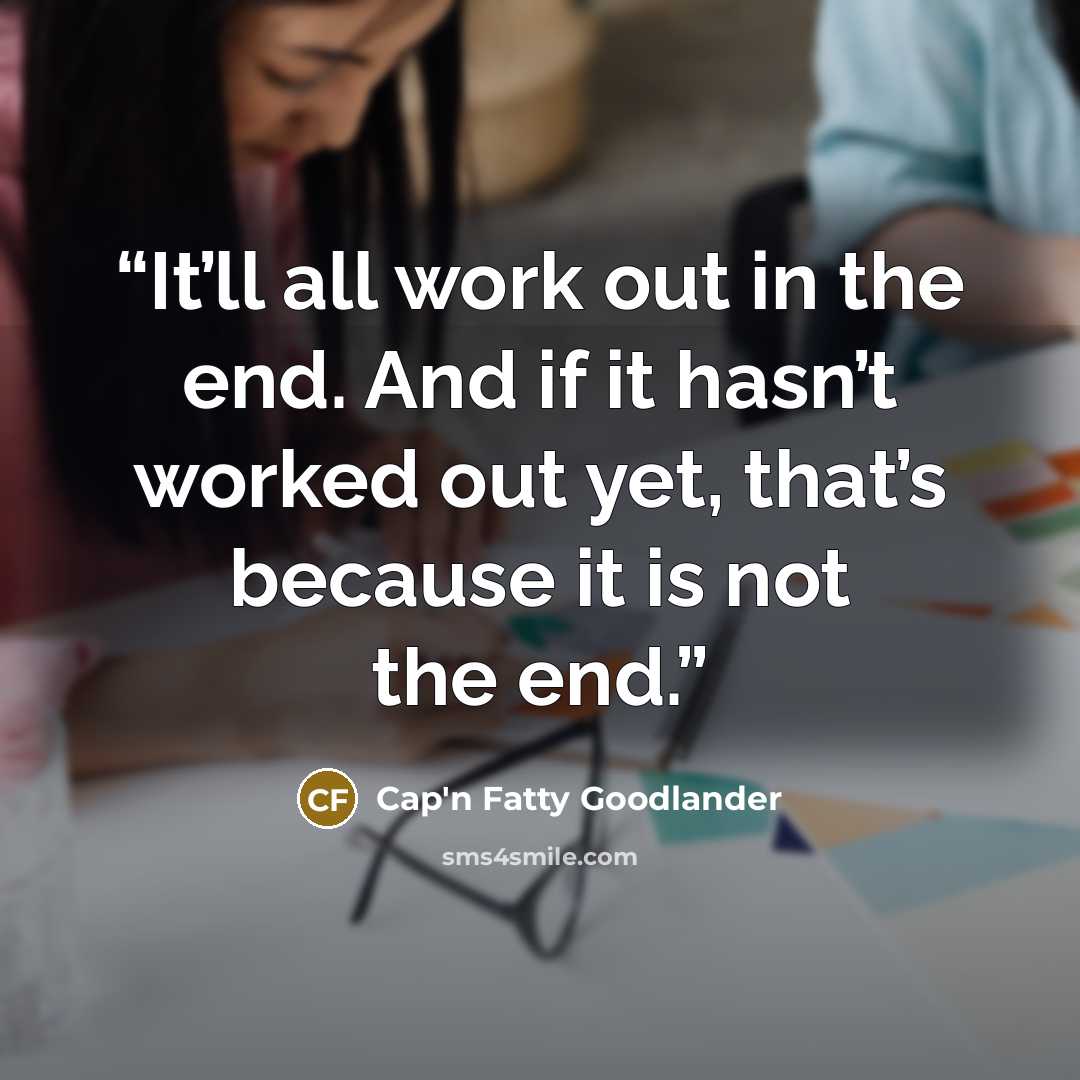 “It’ll all work out in the end. And if it hasn’t worked out yet, that’s because it is not the end.” quote by Cap'n Fatty Goodlander