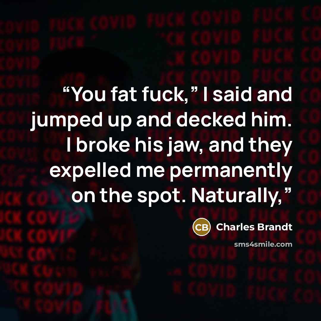“You fat fuck,” I said and jumped up and decked him. I broke his jaw, and they expelled me permanently on the spot. Naturally,” quote by Charles Brandt