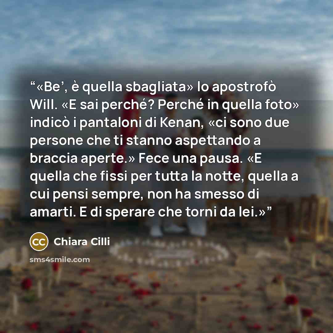 “Be’, è quella sbagliata» lo apostrofò Will. «E sai perché? Perché in quella foto» indicò i pantaloni di Kenan, «ci sono due persone che ti stanno aspettando a braccia aperte.» Fece una pausa. «E quella che fissi per tutta la notte, quella a cui pensi sempre, non ha smesso di amarti. E di sperare…” quote by Chiara Cilli