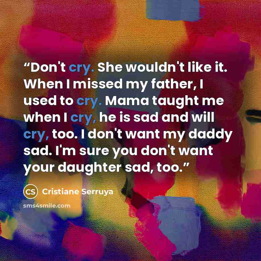“Don't cry. She wouldn't like it. When I missed my father, I used to cry. Mama taught me when I cry, he is sad and will cry, too. I don't want my daddy sad. I'm sure you don't want your daughter sad, too.” quote by Cristiane Serruya