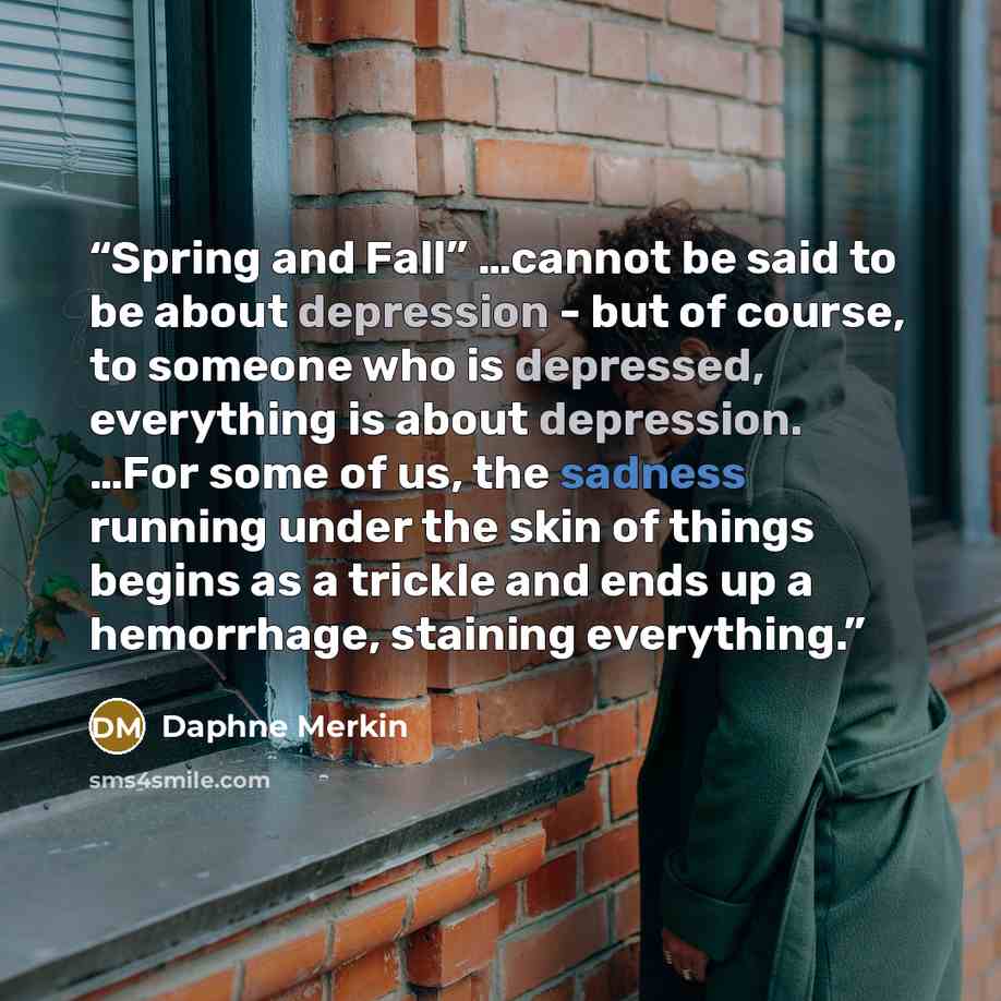 “Spring and Fall” …cannot be said to be about depression - but of course, to someone who is depressed, everything is about depression. …For some of us, the sadness running under the skin of things begins as a trickle and ends up a hemorrhage, staining everything.” quote by Daphne Merkin