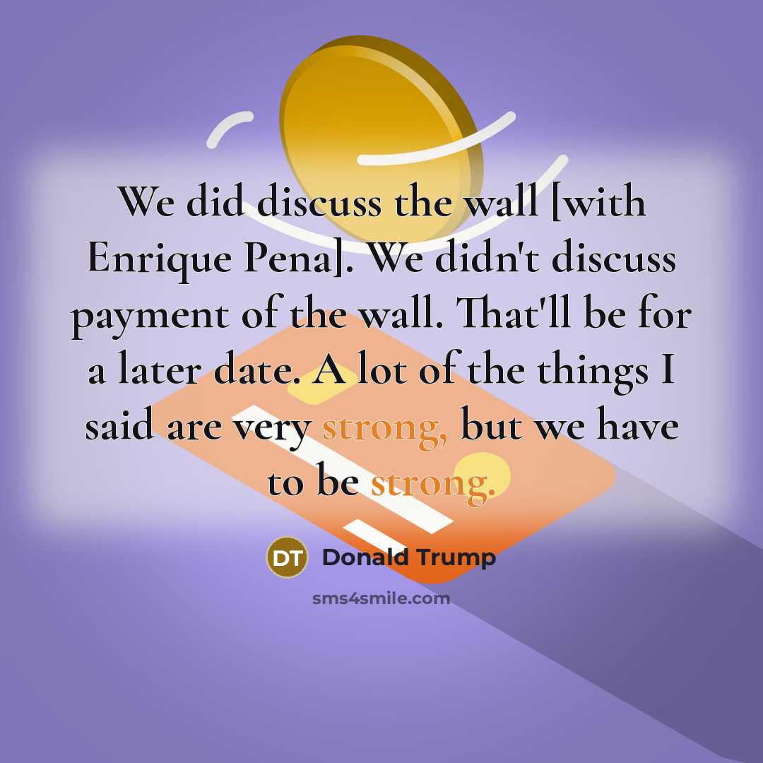 “We did discuss the wall [with Enrique Pena]. We didn't discuss payment of the wall. That'll be for a later date. A lot of the things I said are very strong, but we have to be strong.” quote by Donald Trump
