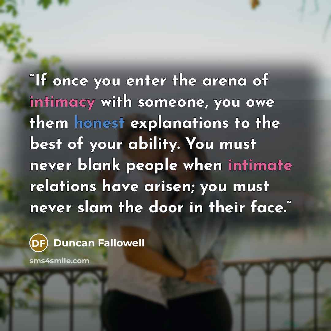 “If once you enter the arena of intimacy with someone, you owe them honest explanations to the best of your ability. You must never blank people when intimate relations have arisen; you must never slam the door in their face.” quote by Duncan Fallowell