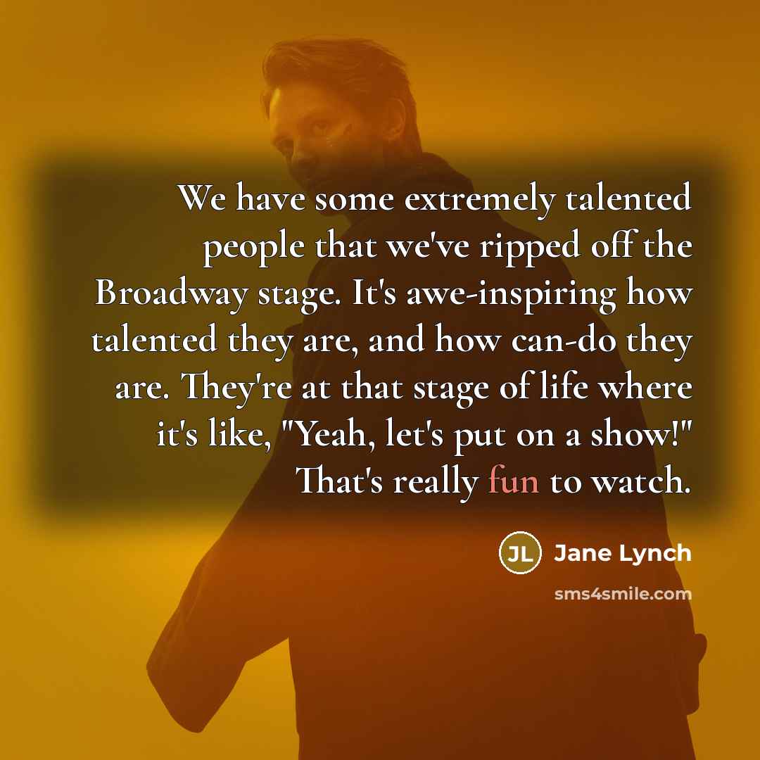 “We have some extremely talented people that we've ripped off the Broadway stage. It's awe-inspiring how talented they are, and how can-do they are. They're at that stage of life where it's like, "Yeah, let's put on a show!" That's really fun to watch.” quote by Jane Lynch