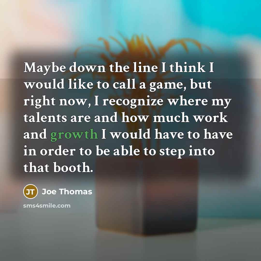 “Maybe down the line I think I would like to call a game, but right now, I recognize where my talents are and how much work and growth I would have to have in order to be able to step into that booth.” quote by Joe Thomas