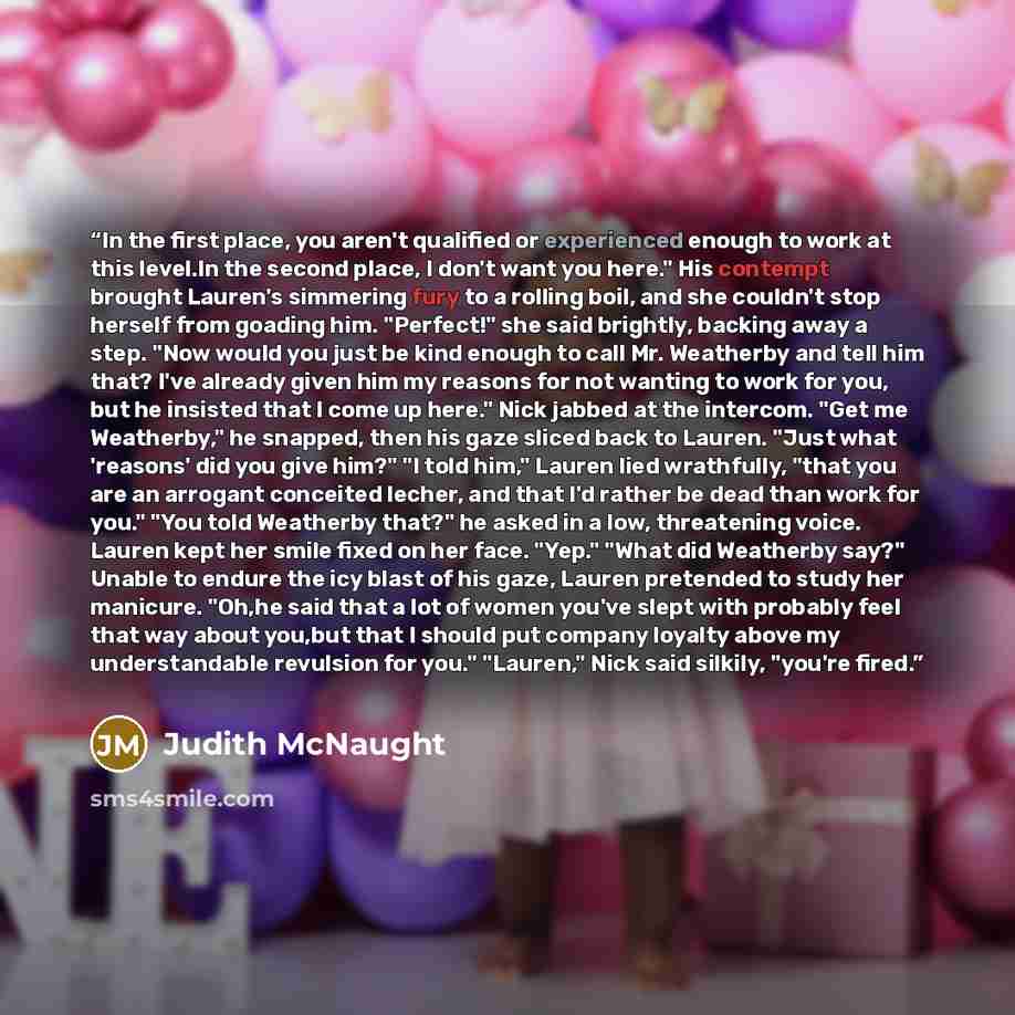 “In the first place, you aren't qualified or experienced enough to work at this level.In the second place, I don't want you here." His contempt brought Lauren's simmering fury to a rolling boil, and she couldn't stop herself from goading him. "Perfect!" she said brightly, backing away a step. "Now…” quote by Judith McNaught