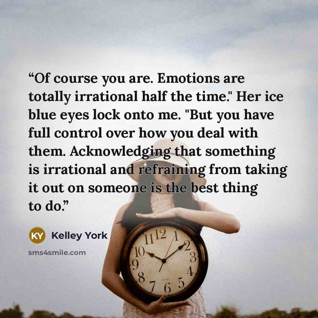“Of course you are. Emotions are totally irrational half the time." Her ice blue eyes lock onto me. "But you have full control over how you deal with them. Acknowledging that something is irrational and refraining from taking it out on someone is the best thing to do.” quote by Kelley York