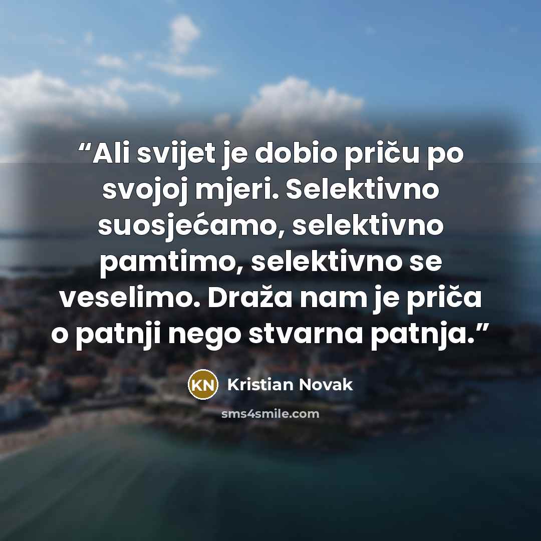 “Ali svijet je dobio priču po svojoj mjeri. Selektivno suosjećamo, selektivno pamtimo, selektivno se veselimo. Draža nam je priča o patnji nego stvarna patnja.” quote by Kristian Novak