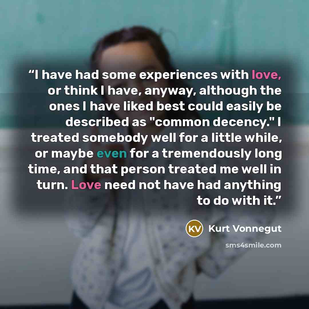 “I have had some experiences with love, or think I have, anyway, although the ones I have liked best could easily be described as "common decency." I treated somebody well for a little while, or maybe even for a tremendously long time, and that person treated me well in turn. Love need not have had…” quote by Kurt Vonnegut