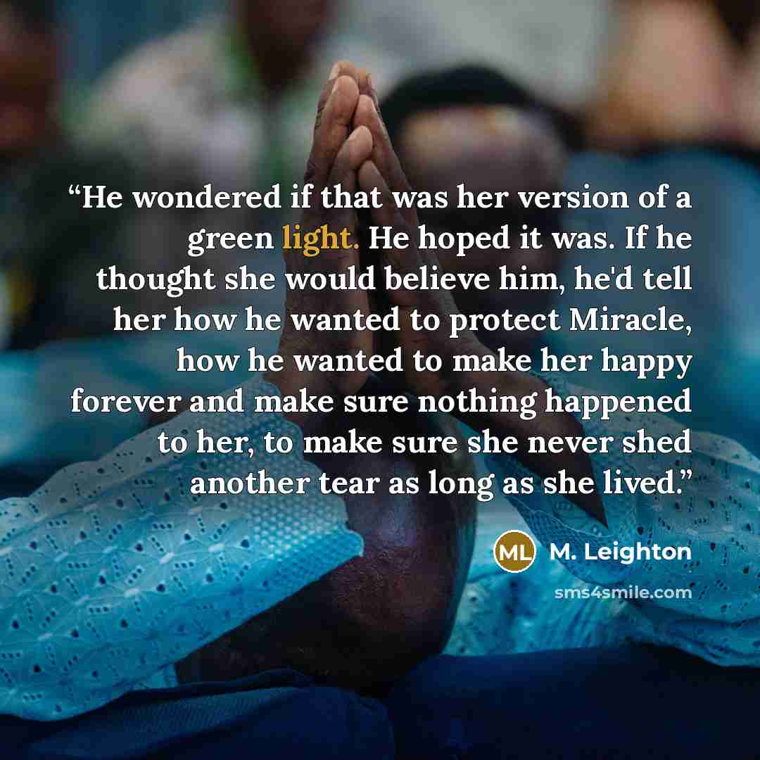 “He wondered if that was her version of a green light. He hoped it was. If he thought she would believe him, he'd tell her how he wanted to protect Miracle, how he wanted to make her happy forever and make sure nothing happened to her, to make sure she never shed another tear as long as she lived.” quote by M. Leighton