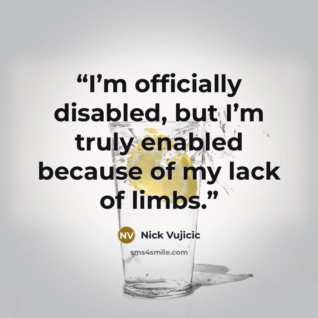 “I’m officially disabled, but I’m truly enabled because of my lack of limbs.” quote by Nick Vujicic