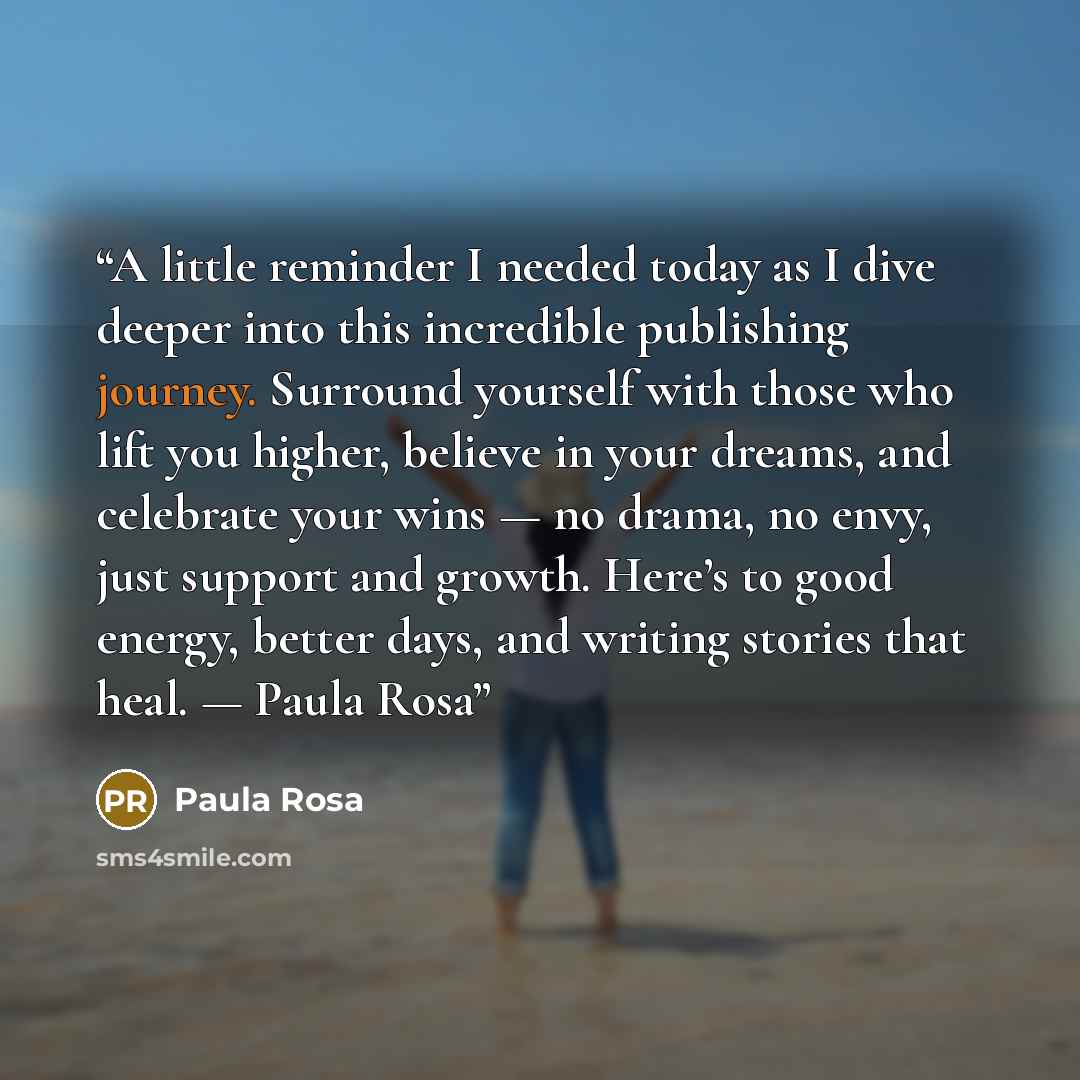 “A little reminder I needed today as I dive deeper into this incredible publishing journey. Surround yourself with those who lift you higher, believe in your dreams, and celebrate your wins — no drama, no envy, just support and growth. Here’s to good energy, better days, and writing stories that…” quote by Paula Rosa