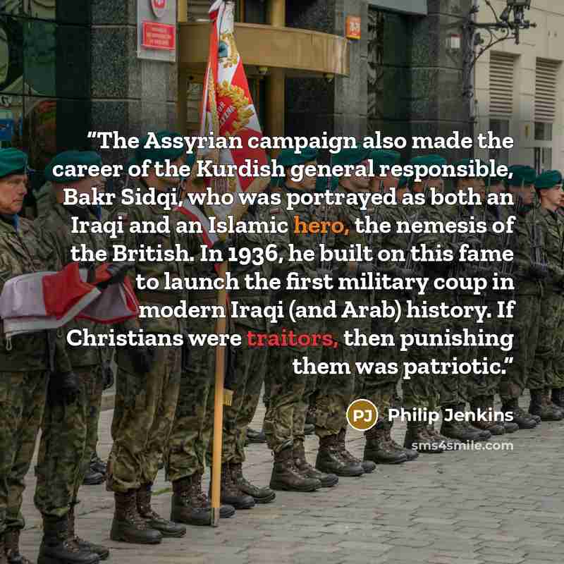 “The Assyrian campaign also made the career of the Kurdish general responsible, Bakr Sidqi, who was portrayed as both an Iraqi and an Islamic hero, the nemesis of the British. In 1936, he built on this fame to launch the first military coup in modern Iraqi (and Arab) history. If Christians were…” quote by Philip Jenkins