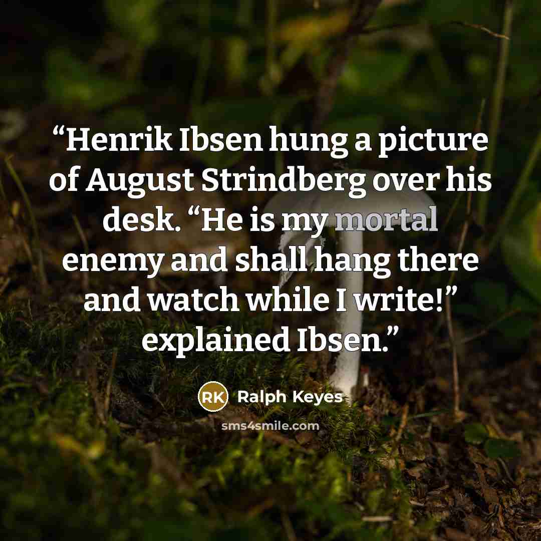 “Henrik Ibsen hung a picture of August Strindberg over his desk. “He is my mortal enemy and shall hang there and watch while I write!” explained Ibsen.” quote by Ralph Keyes