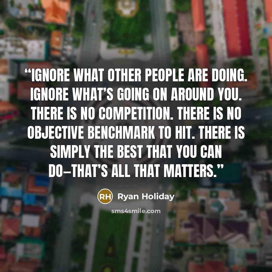 “Ignore what other people are doing. Ignore what’s going on around you. There is no competition. There is no objective benchmark to hit. There is simply the best that you can do—that’s all that matters.” quote by Ryan Holiday
