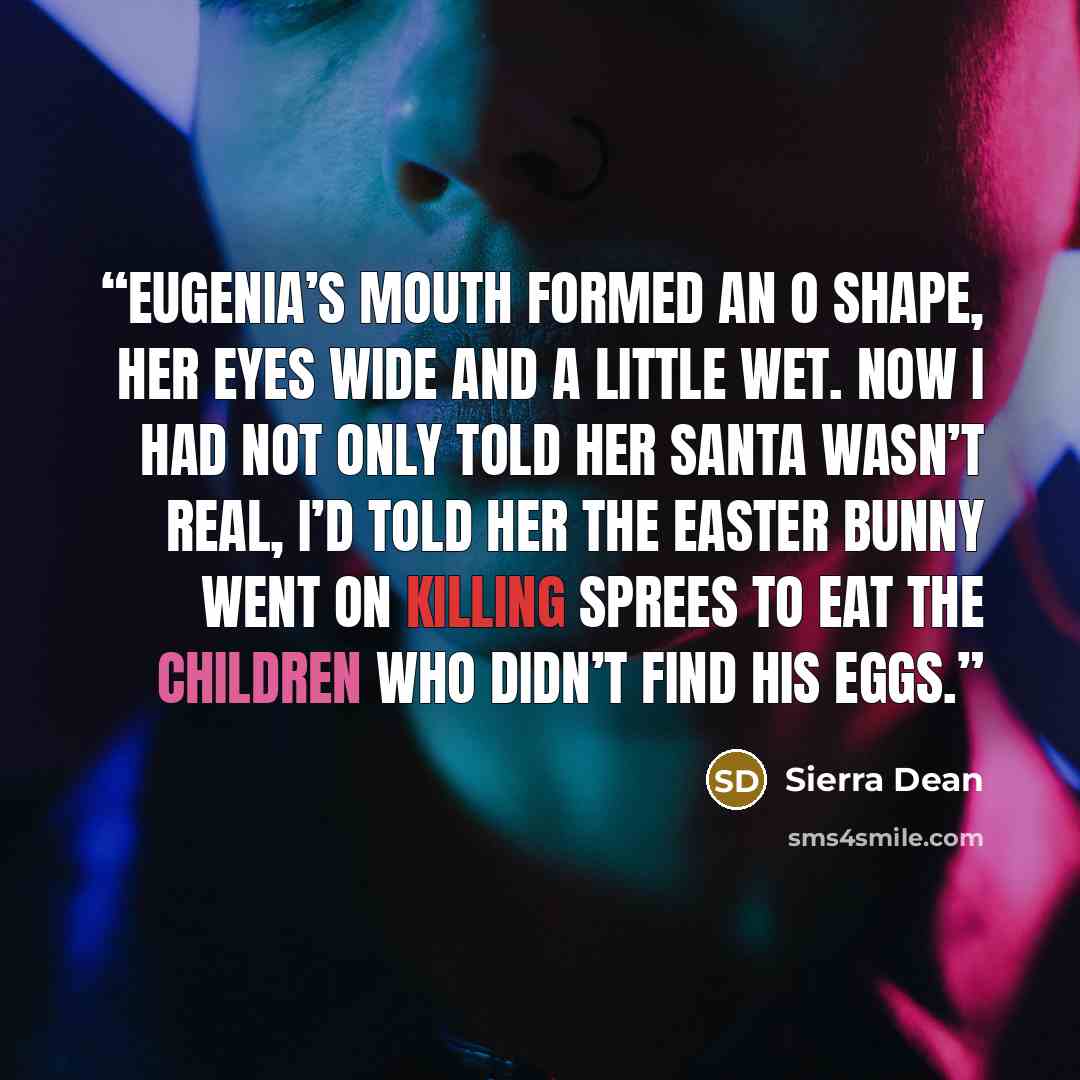 “Eugenia’s mouth formed an O shape, her eyes wide and a little wet. Now I had not only told her Santa wasn’t real, I’d told her the Easter Bunny went on killing sprees to eat the children who didn’t find his eggs.” quote by Sierra Dean