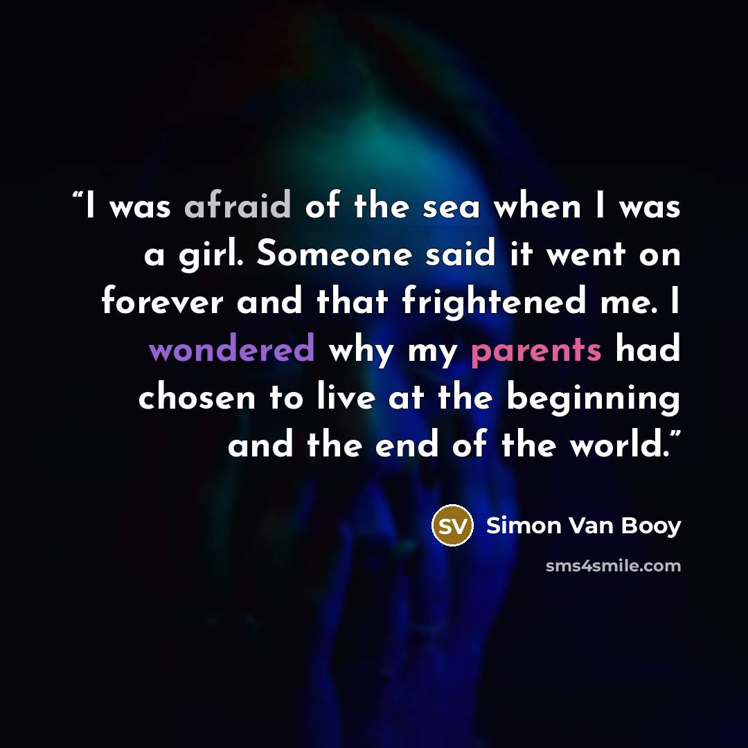 “I was afraid of the sea when I was a girl. Someone said it went on forever and that frightened me. I wondered why my parents had chosen to live at the beginning and the end of the world.” quote by Simon Van Booy