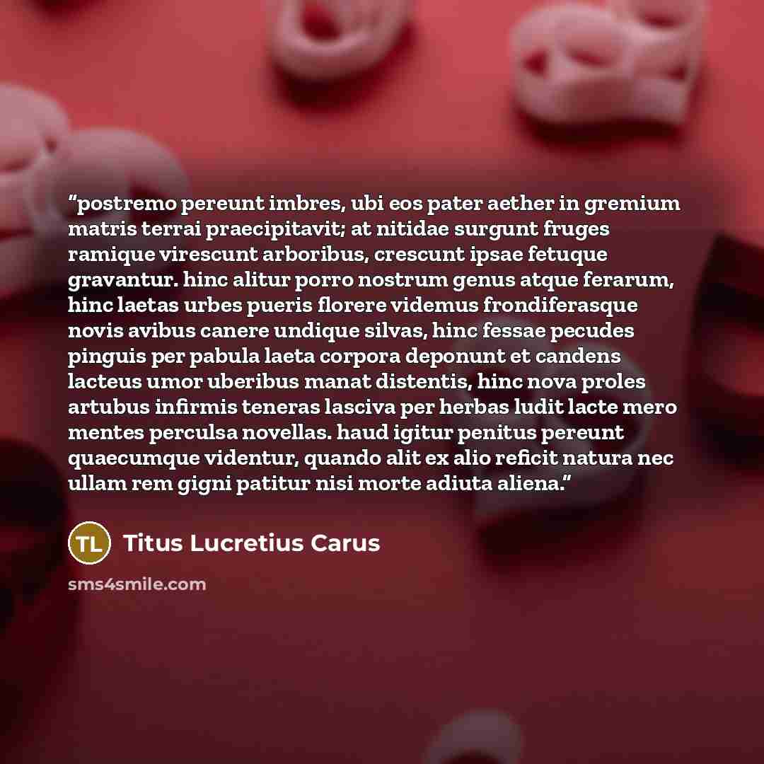 “postremo pereunt imbres, ubi eos pater aether in gremium matris terrai praecipitavit; at nitidae surgunt fruges ramique virescunt arboribus, crescunt ipsae fetuque gravantur. hinc alitur porro nostrum genus atque ferarum, hinc laetas urbes pueris florere videmus frondiferasque novis avibus canere…” quote by Titus Lucretius Carus