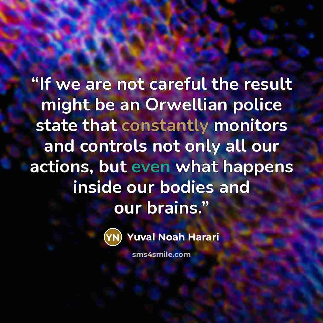“If we are not careful the result might be an Orwellian police state that constantly monitors and controls not only all our actions, but even what happens inside our bodies and our brains.” quote by Yuval Noah Harari