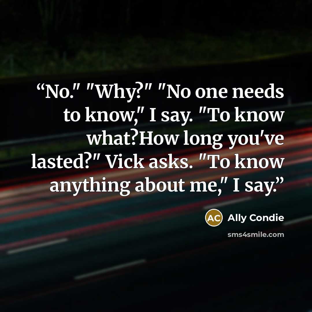 “No." "Why?" "No one needs to know," I say. "To know what?How long you've lasted?" Vick asks. "To know anything about me," I say.” quote by Ally Condie