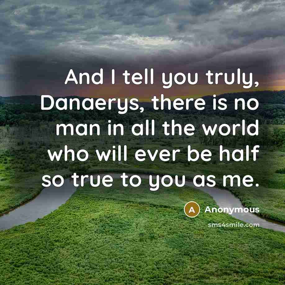 “And I tell you truly, Danaerys, there is no man in all the world who will ever be half so true to you as me.” quote by Anonymous
