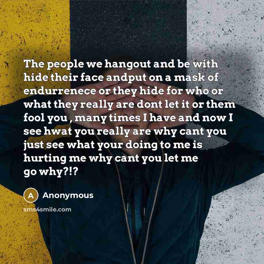 “The people we hangout and be with hide their face andput on a mask of endurrenece or they hide for who or what they really are dont let it or them fool you , many times I have and now I see hwat you really are why cant you just see what your doing to me is hurting me why cant you let me go why?!?” quote by Anonymous