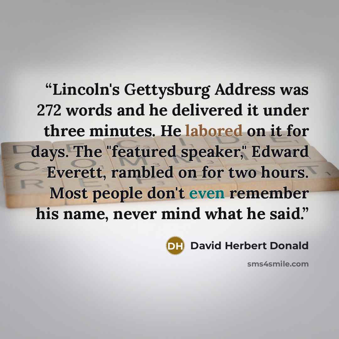 “Lincoln's Gettysburg Address was 272 words and he delivered it under three minutes. He labored on it for days. The "featured speaker," Edward Everett, rambled on for two hours. Most people don't even remember his name, never mind what he said.” quote by David Herbert Donald