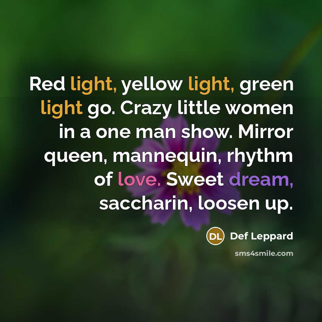 “Red light, yellow light, green light go. Crazy little women in a one man show. Mirror queen, mannequin, rhythm of love. Sweet dream, saccharin, loosen up.” quote by Def Leppard