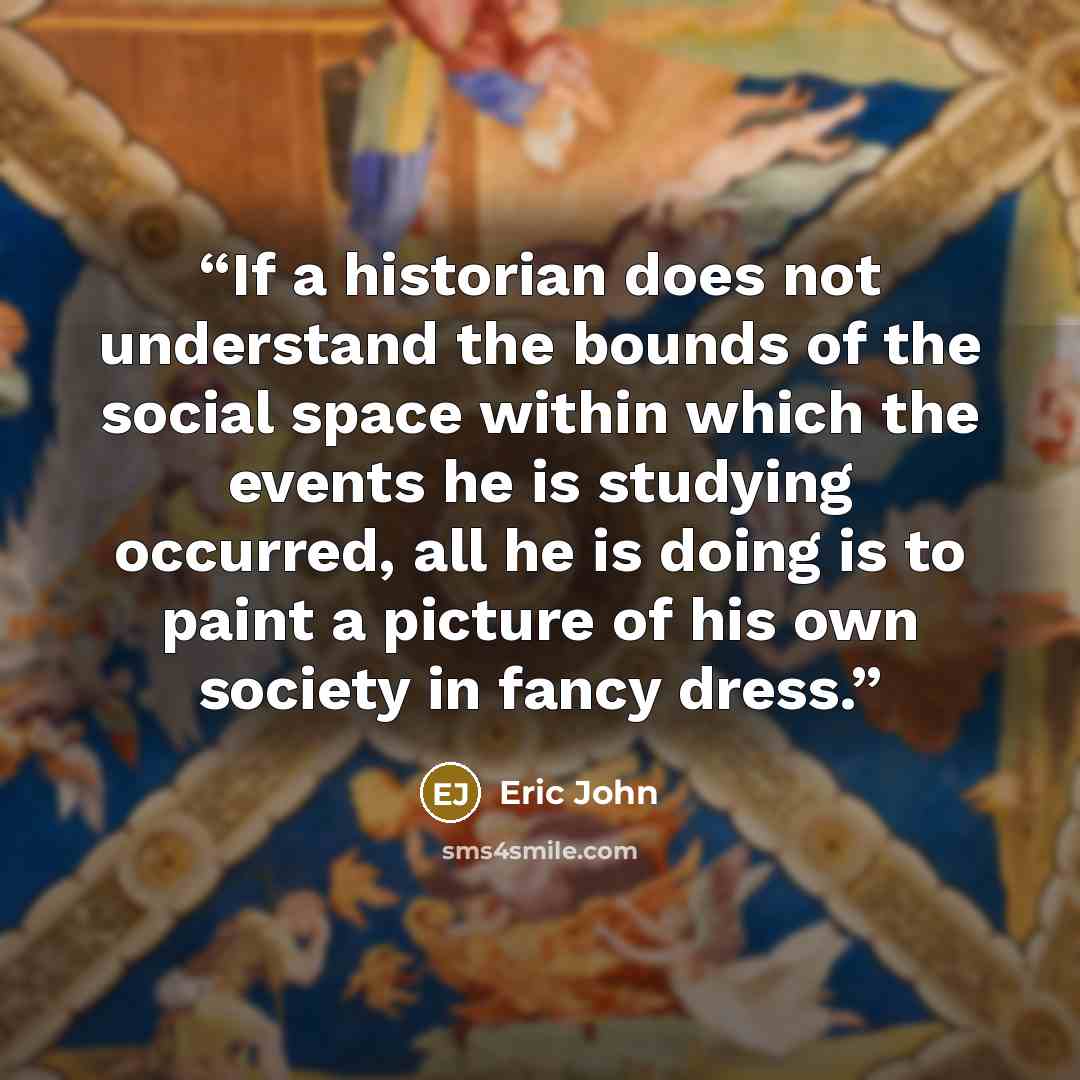 “If a historian does not understand the bounds of the social space within which the events he is studying occurred, all he is doing is to paint a picture of his own society in fancy dress.” quote by Eric John