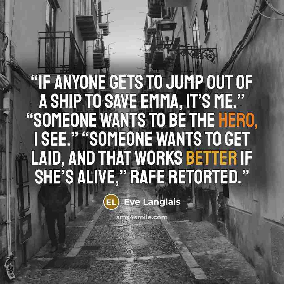“If anyone gets to jump out of a ship to save Emma, it’s me.” “Someone wants to be the hero, I see.” “Someone wants to get laid, and that works better if she’s alive,” Rafe retorted.” quote by Eve Langlais