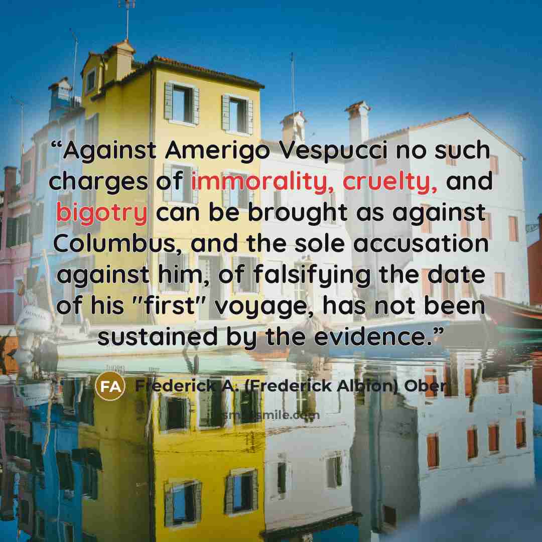 “Against Amerigo Vespucci no such charges of immorality, cruelty, and bigotry can be brought as against Columbus, and the sole accusation against him, of falsifying the date of his "first" voyage, has not been sustained by the evidence.” quote by Frederick A. (Frederick Albion) Ober