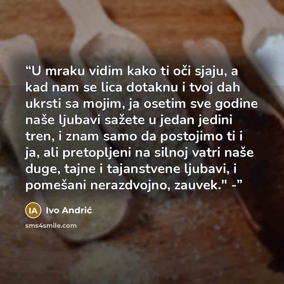 “U mraku vidim kako ti oči sjaju, a kad nam se lica dotaknu i tvoj dah ukrsti sa mojim, ja osetim sve godine naše ljubavi sažete u jedan jedini tren, i znam samo da postojimo ti i ja, ali pretopljeni na silnoj vatri naše duge, tajne i tajanstvene ljubavi, i pomešani nerazdvojno, zauvek." -” quote by Ivo Andrić