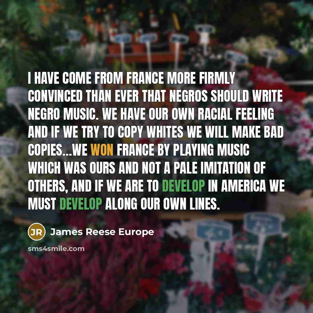 “I have come from France more firmly convinced than ever that Negros should write Negro music. We have our own racial feeling and if we try to copy whites we will make bad copies…We won France by playing music which was ours and not a pale imitation of others, and if we are to develop in America we…” quote by James Reese Europe