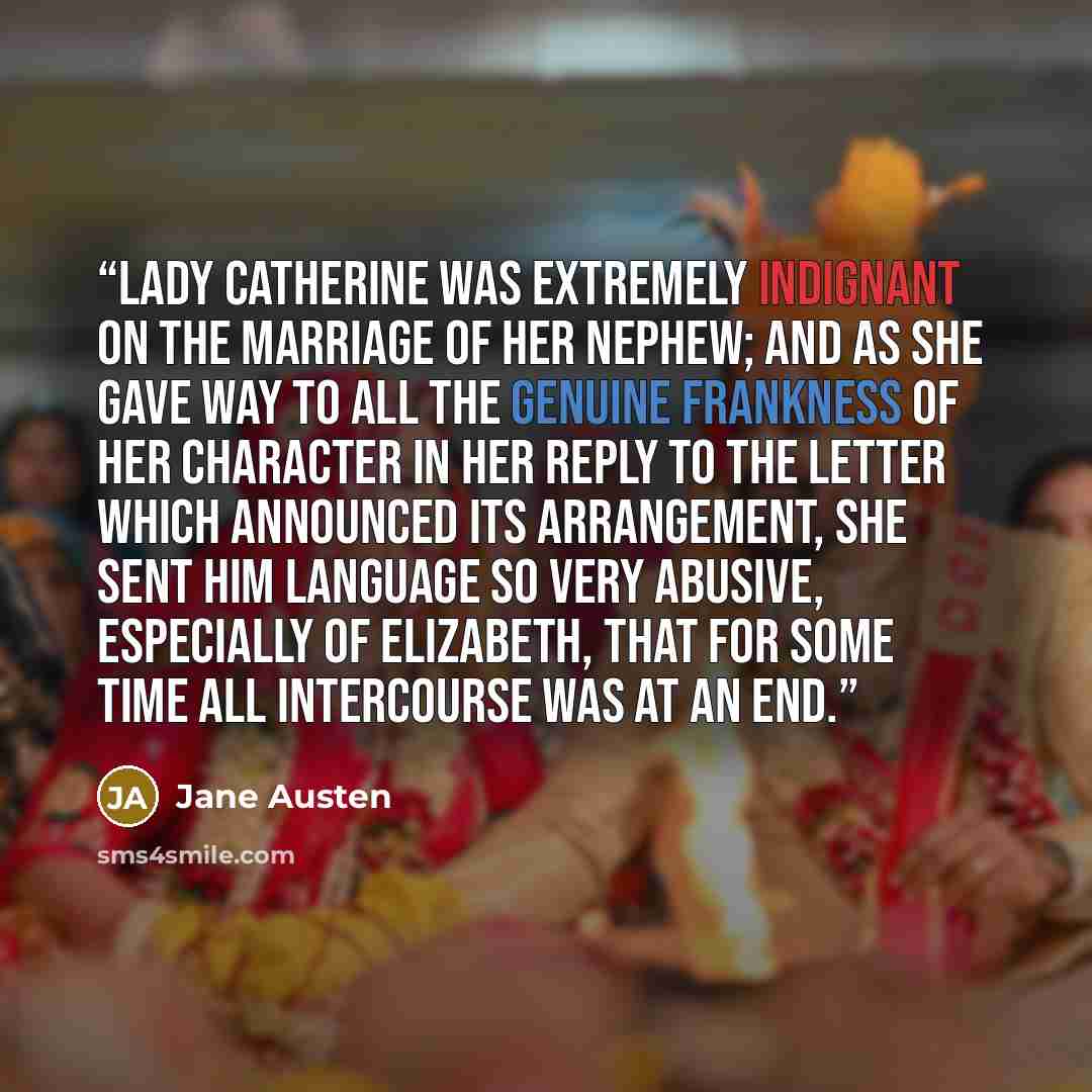 “Lady Catherine was extremely indignant on the marriage of her nephew; and as she gave way to all the genuine frankness of her character in her reply to the letter which announced its arrangement, she sent him language so very abusive, especially of Elizabeth, that for some time all intercourse was…” quote by Jane Austen