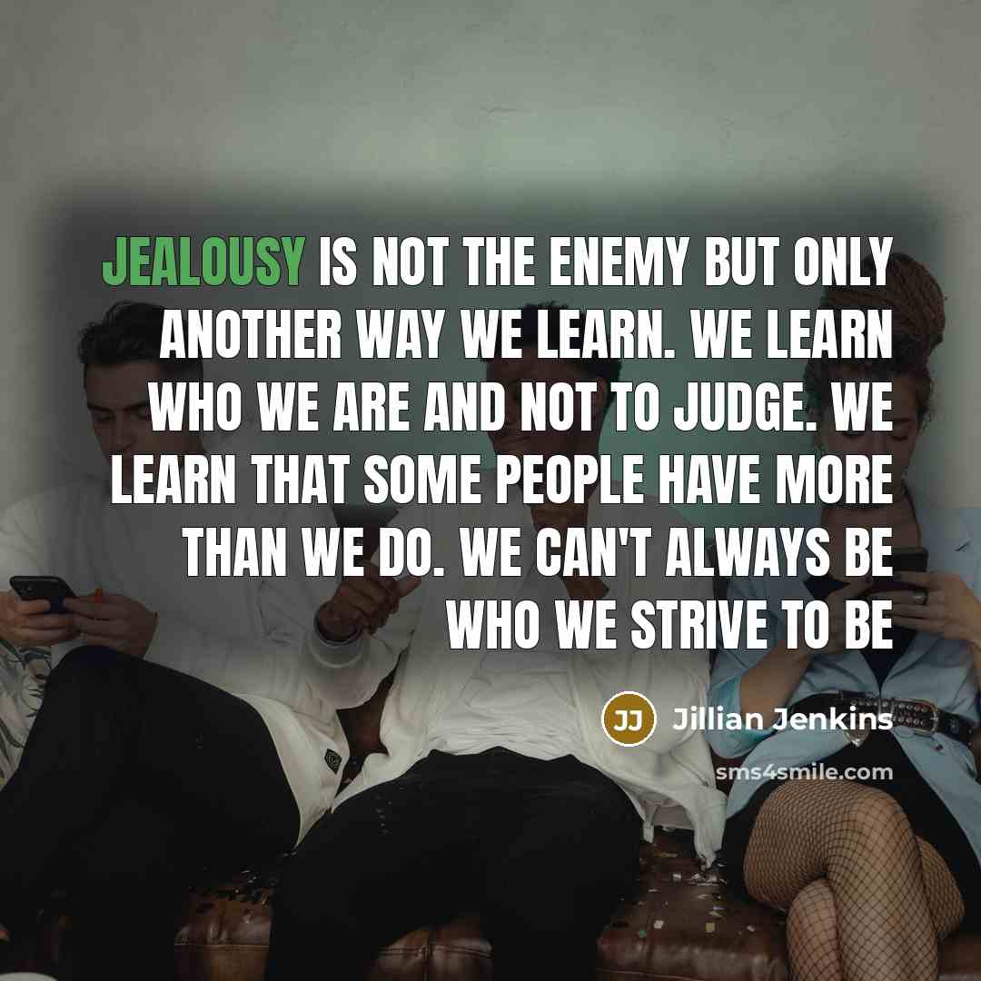 “Jealousy is not the enemy but only another way we learn. We learn who we are and not to judge. We learn that some people have more than we do. We can't always be who we strive to be” quote by Jillian Jenkins