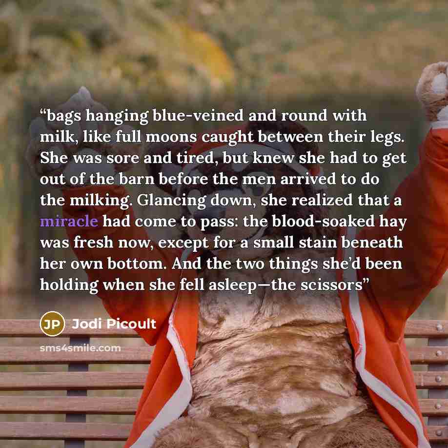 “bags hanging blue-veined and round with milk, like full moons caught between their legs. She was sore and tired, but knew she had to get out of the barn before the men arrived to do the milking. Glancing down, she realized that a miracle had come to pass: the blood-soaked hay was fresh now, except…” quote by Jodi Picoult